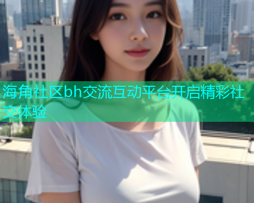 海角社区bh交流互动平台开启精彩社交体验  第1张
