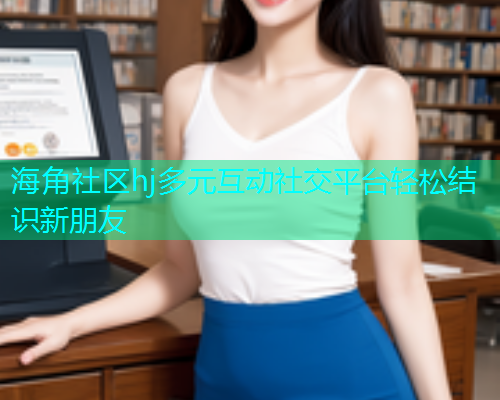 海角社区hj多元互动社交平台轻松结识新朋友  第2张