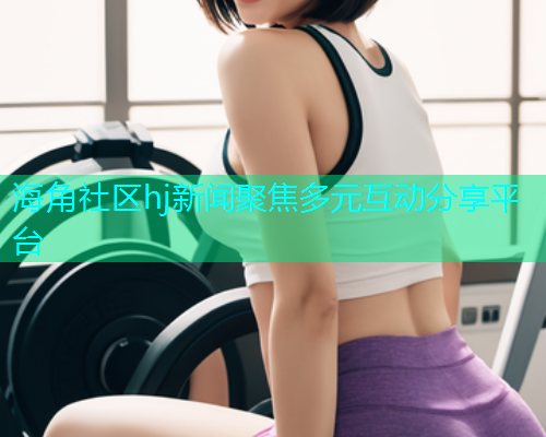 海角社区hj新闻聚焦多元互动分享平台  第1张