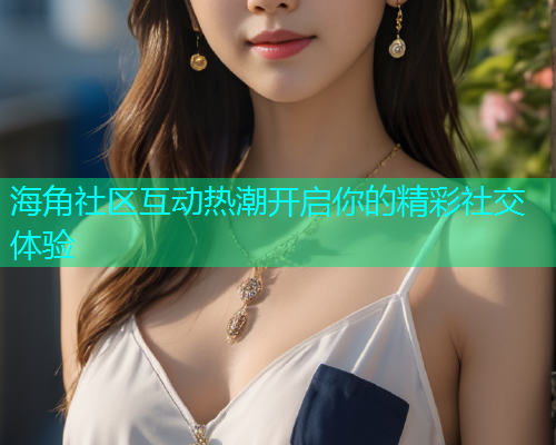 海角社区互动热潮开启你的精彩社交体验  第1张