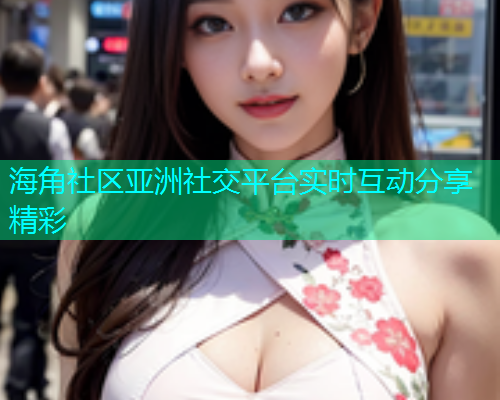 海角社区亚洲社交平台实时互动分享精彩  第1张