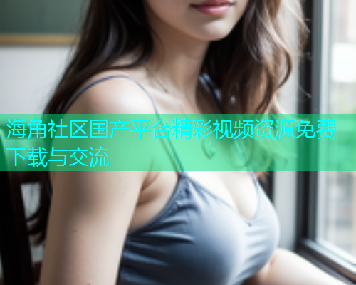 海角社区国产平台精彩视频资源免费下载与交流  第1张