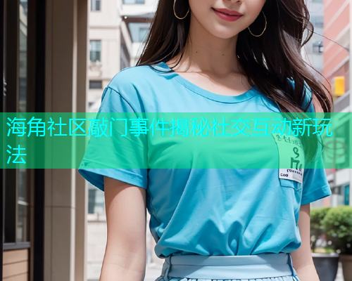 海角社区敲门事件揭秘社交互动新玩法  第1张