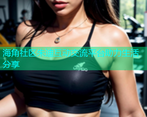海角社区朱迪互动交流平台助力生活分享  第1张